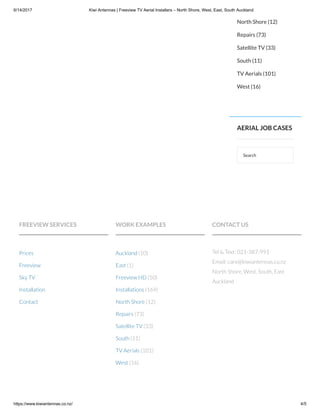 6/14/2017 Kiwi Antennas | Freeview TV Aerial Installers – North Shore, West, East, South Auckland
https://www.kiwiantennas.co.nz/ 4/5
Search
North Shore (12)
Repairs (73)
Satellite TV (33)
South (11)
TV Aerials (101)
West (16)
AERIAL JOB CASES
FREEVIEW SERVICES
Prices
Freeview
Sky TV
Installation
Contact
WORK EXAMPLES
Auckland (10)
East (1)
Freeview HD (50)
Installations (169)
North Shore (12)
Repairs (73)
Satellite TV (33)
South (11)
TV Aerials (101)
West (16)
CONTACT US
Tel & Text: 021-387-991
Email: care@kiwiantennas.co.nz
North Shore, West, South, East
Auckland
 