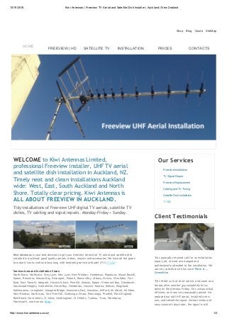 10/19/2016 Kiwi Antennas | Freeview TV Aerial and Satellite Dish Installer | Auckland | New Zealand
http://www.kiwiantennas.co.nz/ 1/2
Shop    Blog    Quote    SiteMap
WELCOME to Kiwi Antennas Limited,
professional Freeview installer, UHF TV aerial
and satellite dish installation in Auckland, NZ.
Timely neat and clean installations Auckland
wide: West, East, South Auckland and North
Shore. Totally clear pricing. Kiwi Antennas is
ALL ABOUT FREEVIEW IN AUCKLAND.
Tidy installations of Freeview UHF digital TV aerials, satellite TV
dishes, TV cabling and signal repairs. Monday‐Friday + Sunday.
Kiwi Antennas is your best decision to get your freeview terrestrial TV aerial and satellite dish
installed in Auckland: good quality aerials, dishes, mounts and accessories. We have all the gears
to make it works well and lasts long with tendering service attitude! (网站中文版）
Service Area and Installation Cases:
North Shore, Northcote, Grey Lynn, New Lynn, New Windsor, Henderson, Papakura, Mount Roskill,
Epsom, Remuera, Mission Bay, Devonport, Parnell, Browns Bay, Albany, Orewa, Glen Eden, Flat
Bush, East Tamaki, Mangere, Howick & East, Pinehill, Massey, Epsom, Freeman's Bay, Glendowie,
Goodwood Heights, Greenhithe, Herne Bay, Henderson, Howick, Karaka, Kelston, Kingsland,
Kohimarama, Laingholm, Mangere Bridge, Manuwera East, Manukau, Milford, Mt Albert, Mt Eden,
New Windsor, Northcross, One Tree Hill, Onehunga, Otara, Pakuranga, Pinehill, Point England,
Red Beach, Saint John's, St Johns, Sandringham, St Heliers, Tuakau, Truro, Waiatarua,
Warkworth, more on our blog...
Our Services
Freeview Installation
TV Signal Repair
Freeview Replacement
Cabling and TV Tuning
Satellite Dish Installation
中文版
Client Testimonials
"Eric promptly returned call for an installation
repair job. Arrived as arranged and
professionally attended to the installation. We
are very satisfied with his work" Peter K...,
Greenhithe
"Eric fitted us in at short notice, and came on a
Sunday after another guy completely let us
down on the previous Friday. Eric was punctual,
efficient, and very very reasonably priced. He
replaced our old UHF aerial, installed a new
one, and tested the signal. Several windy and
rainy summer's days later, the signal is still
HOME
FREEVIEW | HD SATELLITE TV INSTALLATION PRICES CONTACTS
 