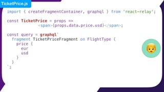 import { createFragmentContainer, graphql } from 'react-relay';
const TicketPrice = props =>
<span>{props.data.price.usd}</span>;
const query = graphql`
fragment TicketPriceFragment on FlightType {
price {
eur
usd
}
}
`;
👦
TicketPrice.js
 