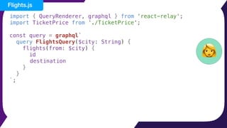 import { QueryRenderer, graphql } from 'react-relay';
import TicketPrice from './TicketPrice';
const query = graphql`
query FlightsQuery($city: String) {
flights(from: $city) {
id
destination
}
}
`;
👩
Flights.js
 