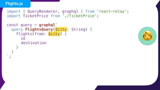 import { QueryRenderer, graphql } from 'react-relay';
import TicketPrice from './TicketPrice';
const query = graphql`
query FlightsQuery($city: String) {
flights(from: $city) {
id
destination
}
}
`;
👩
Flights.js
 