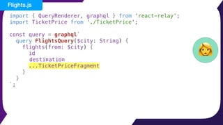 import { QueryRenderer, graphql } from 'react-relay';
import TicketPrice from './TicketPrice';
const query = graphql`
query FlightsQuery($city: String) {
flights(from: $city) {
id
destination
...TicketPriceFragment
}
}
`;
👩
Flights.js
 