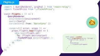 import { QueryRenderer, graphql } from 'react-relay';
import TicketPrice from './TicketPrice';
const Flights = () => (
<QueryRenderer
environment={environment}
query={query}
variables={{ from: 'Barcelona' }}
render={({ error, props }) =>
props.flights.map(flight => (
<div key={flight.id}>
To: {flight.destination}
<TicketPrice data={flight} />
</div>
))
}
/>
);
👩
Flights.js
const query = graphql`
query FlightsQuery($city: String) {
flights(from: $city) {
id
destination
...TicketPriceFragment
}
}
`;
 
