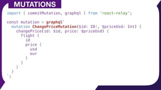 import { commitMutation, graphql } from 'react-relay';
const mutation = graphql`
mutation ChangePriceMutation($id: ID!, $priceUsd: Int) {
changePrice(id: $id, price: $priceUsd) {
flight {
id
price {
usd
eur
}
}
}
}
`;
MUTATIONS
 