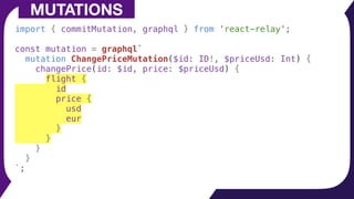 MUTATIONS
import { commitMutation, graphql } from 'react-relay';
const mutation = graphql`
mutation ChangePriceMutation($id: ID!, $priceUsd: Int) {
changePrice(id: $id, price: $priceUsd) {
flight {
id
price {
usd
eur
}
}
}
}
`;
 