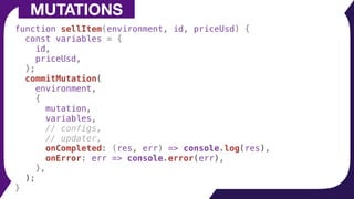 function sellItem(environment, id, priceUsd) {
const variables = {
id,
priceUsd,
};
commitMutation(
environment,
{
mutation,
variables,
// configs,
// updater,
onCompleted: (res, err) => console.log(res),
onError: err => console.error(err),
},
);
}
MUTATIONS
 