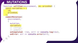function sellItem(environment, id, priceUsd) {
const variables = {
id,
priceUsd,
};
commitMutation(
environment,
{
mutation,
variables,
// configs,
// updater,
onCompleted: (res, err) => console.log(res),
onError: err => console.error(err),
},
);
}
MUTATIONS
 