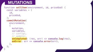 function sellItem(environment, id, priceUsd) {
const variables = {
id,
priceUsd,
};
commitMutation(
environment,
{
mutation,
variables,
// configs,
// updater,
onCompleted: (res, err) => console.log(res),
onError: err => console.error(err),
},
);
}
MUTATIONS
 