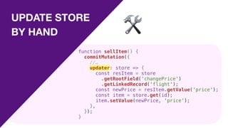 UPDATE STORE
BY HAND 🛠
function sellItem() {
commitMutation({
//…
updater: store => {
const resItem = store
.getRootField('changePrice')
.getLinkedRecord('flight');
const newPrice = resItem.getValue('price');
const item = store.get(id);
item.setValue(newPrice, 'price');
},
});
}
 
