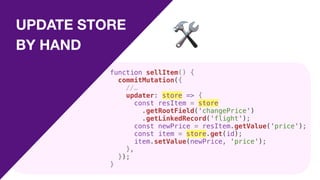 UPDATE STORE
BY HAND 🛠
function sellItem() {
commitMutation({
//…
updater: store => {
const resItem = store
.getRootField('changePrice')
.getLinkedRecord('flight');
const newPrice = resItem.getValue('price');
const item = store.get(id);
item.setValue(newPrice, 'price');
},
});
}
 