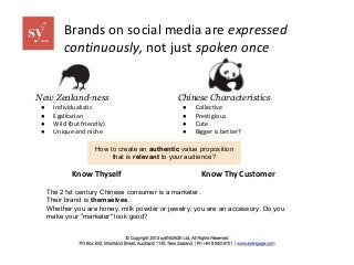 Brands on social media are expressed
continuously, not just spoken once

New Zealand-ness
●
●
●
●

Individualistic
Egalitarian
Wild (but friendly)
Unique and niche

Chinese Characteristics
●
●
●
●

Collective
Prestigious
Cute
Bigger is better?

How to create an authentic value proposition
that is relevant to your audience?

Know Thyself

Know Thy Customer

The 21st century Chinese consumer is a marketer.
Their brand is themselves.
Whether you are honey, milk powder or jewelry, you are an accessory. Do you
make your "marketer" look good?

 