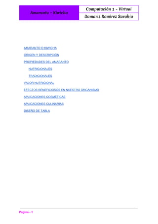  
Amaranto - Kiwicha
Computación 1 - Virtual
Damaris Ramirez Sarabia
 
AMARANTO O KIWICHA 
ORIGEN Y DESCRIPCIÓN 
PROPIEDADES DEL AMARANTO 
NUTRICIONALES 
TRADICIONALES 
VALOR NUTRICIONAL 
EFECTOS BENEFICIOSOS EN NUESTRO ORGANISMO 
APLICACIONES COSMÉTICAS 
APLICACIONES CULINARIAS 
DISEÑO DE TABLA 
Página ­ 1 
 
