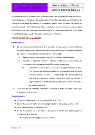  
Amaranto - Kiwicha
Computación 1 - Virtual
Damaris Ramirez Sarabia
 
El Amaranto se adapta fácilmente a distintos ambientes, tiene un tipo eficiente de fotosíntesis,
crece rápidamente y no requiere de mucho mantenimiento. Se desarrolla a una altitud entre los
1.400 y los 2.400 msnm. Actualmente se cultiva en diferentes países del mundo. Se siembra en
Argentina, Ecuador, Bolivia, Guatemala, México e incluso en el sur de África; sin embargo, es el
Perú el productor líder, donde esta ancestral especie se cosecha principalmente en los valles
interandinos de Cusco, Ancash, Ayacucho, Huancavelica y Arequipa.
PROPIEDADES DEL AMARANTO 
NUTRICIONALES 
1. Es además la principal responsable de la absorción de calcio, ayuda enormemente en la
recuperación posterior a las intervenciones quirúrgicas y lesiones deportivas, además de
favorecer la producción de hormonas, enzimas y anticuerpos.
1.1. Ayuda a disminuir notablemente los niveles de colesterol en la sangre.
1.2. Favorece el desarrollo mental y estimula la liberación de la hormona del
crecimiento, por lo que es recomendable consumirla desde niño.
1.2.1. EL Amaranto ha destronado a la reina del calcio por excelencia: la leche.
Esto, debido a que 100 gramos de kiwicha contienen el doble de calcio que
el mismo volumen de leche. La ausencia de esta proteína produce
raquitismo y osteoporosis. Además, niveles muy bajos de calcio en la
sangre aumentan la irritabilidad de las fibras y los centros nerviosos, lo
que produce calambres.
2. Tiene más de las proteínas contenidas en el maíz, el triple del trigo y casi igual
proporción a la de la leche.
TRADICIONALES 
➔ Contiene proteínas capaces de erradicar el cáncer de colon.
➔ Es dietético, sus extractos son utilizados para elaborar mayonesa y aderezos light.
➔ Tiene los aminoácidos tu cuerpo necesita.
➔ Se ha descubierto que el extracto de sus granos el aceite, este podría ayudar al
tratamiento de la diabetes.
◆ Cuenta con doble de proteínas que el arroz.
Página ­ 3 
 