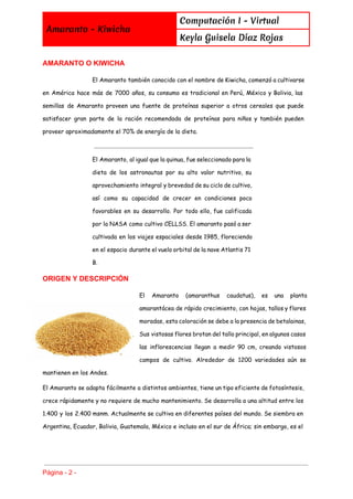  
Amaranto - Kiwicha
Computación I - Virtual
Keyla Guisela Díaz Rojas
 
AMARANTO O KIWICHA 
El Amaranto también conocido con el nombre de Kiwicha, comenzó a cultivarse
en América hace más de 7000 años, su consumo es tradicional en Perú, México y Bolivia, las
semillas de Amaranto proveen una fuente de proteínas superior a otros cereales que puede
satisfacer gran parte de la ración recomendada de proteínas para niños y también pueden
proveer aproximadamente el 70% de energía de la dieta.
El Amaranto, al igual que la quinua, fue seleccionado para la
dieta de los astronautas por su alto valor nutritivo, su
aprovechamiento integral y brevedad de su ciclo de cultivo,
así como su capacidad de crecer en condiciones poco
favorables en su desarrollo. Por todo ello, fue calificada
por la NASA como cultivo CELLSS. El amaranto pasó a ser
cultivada en los viajes espaciales desde 1985, floreciendo
en el espacio durante el vuelo orbital de la nave Atlantis 71
B.
ORIGEN Y DESCRIPCIÓN 
El Amaranto (amaranthus caudatus), es una planta
amarantácea de rápido crecimiento, con hojas, tallos y flores
moradas, esta coloración se debe a la presencia de betalainas,
Sus vistosas flores brotan del tallo principal, en algunos casos
las inflorescencias llegan a medir 90 cm, creando vistosos
campos de cultivo. Alrededor de 1200 variedades aún se
mantienen en los Andes.
El Amaranto se adapta fácilmente a distintos ambientes, tiene un tipo eficiente de fotosíntesis,
crece rápidamente y no requiere de mucho mantenimiento. Se desarrolla a una altitud entre los
1.400 y los 2.400 msnm. Actualmente se cultiva en diferentes países del mundo. Se siembra en
Argentina, Ecuador, Bolivia, Guatemala, México e incluso en el sur de África; sin embargo, es el
Página ­ 2 ­ 
 