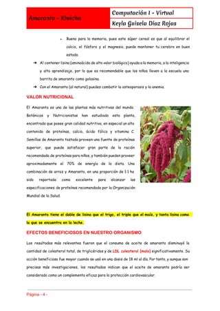  
Amaranto - Kiwicha
Computación I - Virtual
Keyla Guisela Díaz Rojas
 
● Bueno para la memoria, pues este súper cereal es que al equilibrar el
calcio, el fósforo y el magnesio, puede mantener tu cerebro en buen
estado.
➔ Al contener lisina (aminoácido de alto valor biológico) ayuda a la memoria, a la inteligencia
y alto aprendizaje, por lo que es recomendable que los niños lleven a la escuela una
barrita de amaranto como golosina.
➔ Con el Amaranto (al natural) puedes combatir la osteoporosis y la anemia.
VALOR NUTRICIONAL 
El Amaranto es una de las plantas más nutritivas del mundo.
Botánicos y Nutricionistas han estudiado esta planta,
encontrado que posee gran calidad nutritiva, en especial un alto
contenido de proteínas, calcio, ácido fólico y vitamina C.
Semillas de Amaranto tostado proveen una fuente de proteínas
superior, que puede satisfacer gran parte de la ración
recomendada de proteínas para niños, y también pueden proveer
aproximadamente el 70% de energía de la dieta. Una
combinación de arroz y Amaranto, en una proporción de 1:1 ha
sido reportada como excelente para alcanzar las
especificaciones de proteínas recomendada por la Organización
Mundial de la Salud.
El Amaranto tiene el doble de lisina que el trigo, el triple que el maíz, y tanta lisina como
la que se encuentra en la leche.
EFECTOS BENEFICIOSOS EN NUESTRO ORGANISMO 
Los resultados más relevantes fueron que el consumo de aceite de amaranto disminuyó la
cantidad de colesterol total, de triglicéridos y de ​LDL colesterol (malo) significativamente. Su
acción beneficiosa fue mayor cuando se usó en una dosis de 18 ml al día. Por tanto, y aunque son
precisas más investigaciones, los resultados indican que el aceite de amaranto podría ser
considerado como un complemento eficaz para la protección cardiovascular.
Página ­ 4 ­ 
 