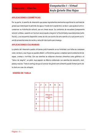  
Amaranto - Kiwicha
Computación I - Virtual
Keyla Guisela Díaz Rojas
 
APLICACIONES COSMÉTICAS 
Por su parte, la semilla de Amaranto que posee ingredientes emolientes equilibran la cantidad de
grasa) que disminuyen la pérdida de agua a través de la epidermis; es decir, que ayuda al cutis a
conservar su hidratación natural, aun en climas secos. Su contenido de escualeno (componente
natural cutáneo, ausente en textura seca) ayuda a mejorar la flexibilidad y suavidad pilosa (vello
facial), y se encuentra disponible crema de día con aceite de esta semilla a la cual pronto se le
unirán presentaciones de noche y solución lubricante para masaje.
APLICACIONES CULINARIAS 
La planta del Amaranto puede utilizarse prácticamente en su totalidad. Los tallos se consumen
como verdura y sus hojas se pueden añadir a diferentes guisos o emplear para la elaboración de
sopas, cremas o tortillas. Con sus semillas se elaboran diversos alimentos como galletas o el
"dulce de alegría", un plato muy popular en México elaborado con semillas de amaranto, miel,
pasas y nueces. Tiene la ventaja de que al carecer de gluten este alimento puede formar parte de
la dieta en caso de celiaquía.
 ​DISEÑO DE TABLA 
1 2 3 4 5 6
2
3 CIENCIAS DE
LA
COMUNICACI
ÓN
4
5
6
Página ­ 5 ­ 
 