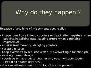 Why do they happen ?

Because of any kind of miscomputation, really :

- integer overflows in loop counters or destination registers when
   copying/initializing data, casting errors when extending
   registers or
- uninitialised memory, dangling pointers
- variable misuse
- heap overflows (when inadvertently overwriting a function ptr)
- missing format strings
- overflows in heap, .data, .bss, or any other writable section
   (including shared libraries).
- stack overflows when no stack cookies are present...
 