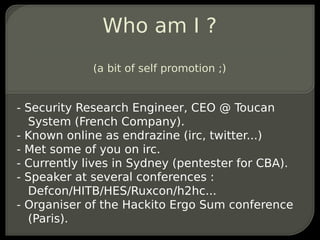 Who am I ?
             (a bit of self promotion ;)


- Security Research Engineer, CEO @ Toucan
  System (French Company).
- Known online as endrazine (irc, twitter...)
- Met some of you on irc.
- Currently lives in Sydney (pentester for CBA).
- Speaker at several conferences :
  Defcon/HITB/HES/Ruxcon/h2hc...
- Organiser of the Hackito Ergo Sum conference
  (Paris).
 