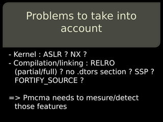 Problems to take into
           account

- Kernel : ASLR ? NX ?
- Compilation/linking : RELRO
  (partial/full) ? no .dtors section ? SSP ?
  FORTIFY_SOURCE ?

=> Pmcma needs to mesure/detect
 those features
 