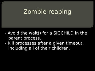 Zombie reaping


- Avoid the wait() for a SIGCHILD in the
  parent process.
- Kill processes after a given timeout,
  including all of their children.
 