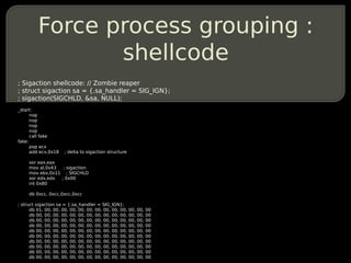 Force process grouping :
                shellcode
; Sigaction shellcode: // Zombie reaper
; struct sigaction sa = {.sa_handler = SIG_IGN};
; sigaction(SIGCHLD, &sa, NULL);
_start:
      nop
      nop
      nop
      nop
      call fake
fake:
      pop ecx
      add ecx,0x18    ; delta to sigaction structure

     xor eax,eax
     mov al,0x43  ; sigaction
     mov ebx,0x11 ; SIGCHLD
     xor edx,edx ; 0x00
     int 0x80

     db 0xcc, 0xcc,0xcc,0xcc

; struct sigaction sa = {.sa_handler = SIG_IGN};
      db 01, 00, 00, 00, 00, 00, 00, 00, 00, 00, 00,   00,   00,   00
      db 00, 00, 00, 00, 00, 00, 00, 00, 00, 00, 00,   00,   00,   00
      db 00, 00, 00, 00, 00, 00, 00, 00, 00, 00, 00,   00,   00,   00
      db 00, 00, 00, 00, 00, 00, 00, 00, 00, 00, 00,   00,   00,   00
      db 00, 00, 00, 00, 00, 00, 00, 00, 00, 00, 00,   00,   00,   00
      db 00, 00, 00, 00, 00, 00, 00, 00, 00, 00, 00,   00,   00,   00
      db 00, 00, 00, 00, 00, 00, 00, 00, 00, 00, 00,   00,   00,   00
      db 00, 00, 00, 00, 00, 00, 00, 00, 00, 00, 00,   00,   00,   00
      db 00, 00, 00, 00, 00, 00, 00, 00, 00, 00, 00,   00,   00,   00
      db 00, 00, 00, 00, 00, 00, 00, 00, 00, 00, 00,   00,   00,   00
 