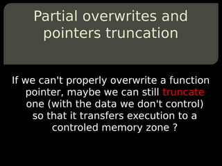 Partial overwrites and
     pointers truncation


If we can't properly overwrite a function
    pointer, maybe we can still truncate
    one (with the data we don't control)
     so that it transfers execution to a
         controled memory zone ?
 