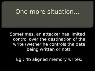 One more situation...


Sometimes, an attacker has limited
 control over the destination of the
 write (wether he controls the data
        being written or not).

  Eg : 4b aligned memory writes.
 