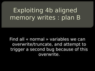 Exploiting 4b aligned
memory writes : plan B


Find all « normal » variables we can
 overwrite/truncate, and attempt to
trigger a second bug because of this
              overwrite.
 
