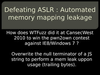 Defeating ASLR : Automated
 memory mapping leakage

How does WTFuzz did it at CansecWest
  2010 to win the pwn2own contest
       against IE8/Windows 7 ?

  Overwrite the null terminator of a JS
  string to perform a mem leak uppon
          usage (trailing bytes).
 