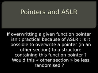 Pointers and ASLR


If overwritting a given function pointer
   isn't practical because of ASLR : is it
   possible to overwrite a pointer (in an
        other section) to a structure
     containing this function pointer ?
    Would this « other section » be less
               randomised ?
 