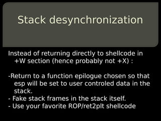 Stack desynchronization


Instead of returning directly to shellcode in
  +W section (hence probably not +X) :

-Return to a function epilogue chosen so that
   esp will be set to user controled data in the
   stack.
- Fake stack frames in the stack itself.
- Use your favorite ROP/ret2plt shellcode
 