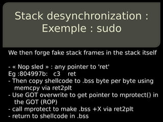 Stack desynchronization :
       Exemple : sudo

We then forge fake stack frames in the stack itself

- « Nop sled » : any pointer to 'ret'
Eg :804997b: c3 ret
- Then copy shellcode to .bss byte per byte using
   memcpy via ret2plt
- Use GOT overwrite to get pointer to mprotect() in
   the GOT (ROP)
- call mprotect to make .bss +X via ret2plt
- return to shellcode in .bss
 