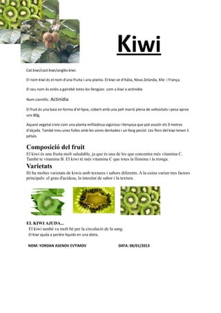 Kiwi
Cat:kiwi/cast:kiwi/anglès:kiwi.

El nom kiwi és el nom d'una fruita i una planta. El kiwi ve d'Itàlia, Nova Zelanda, Xile i França.

El seu nom és estès a gairebé totes les llengües com a kiwi o actinidia.

Nom cientific: Actinídia

El fruit és una baia en forma d’el·lipse, cobert amb una pell marró plena de vellositats i pesa aprox
uns 80g.

Aquest vegetal creix com una planta enfiladissa vigorosa i llenyosa que pot assolir els 9 metres
d'alçada. També treu unes fulles amb les vores dentades i un llarg pecíol. Les flors del kiwi tenen 5
pètals.

Composició del fruit
El kiwi és una fruita molt saludable, ja que és una de les que concentra més vitamina C.
També te vitamina B. El kiwi té més vitamina C que totes la llimona i la tronga.
Varietats
Hi ha moltes varietats de kiwis amb textures i sabors diferents. A la cuina varien tres factors
principals: el grau d'acidesa, la intesitat de sabor i la textura.




EL KIWI AJUDA...
 El kiwi també va molt bé per la circulació de la sang.
 El kiwi ajuda a perdre líquids en una dieta.

 NOM: YORDAN ASENOV EVTIMOV                               DATA: 08/01/2013
 