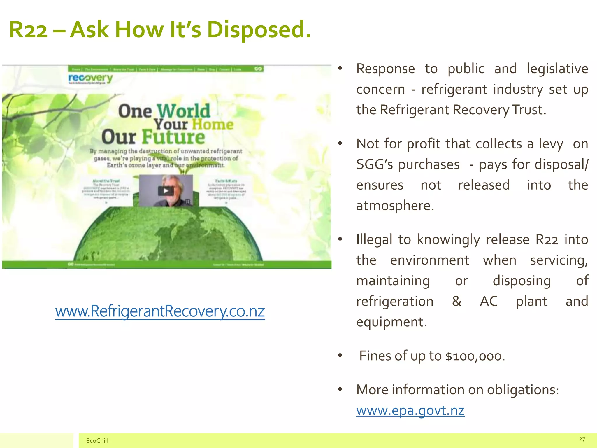R22 – Ask How It’s Disposed.
• Response to public and legislative
concern - refrigerant industry set up
the Refrigerant RecoveryTrust.
• Not for profit that collects a levy on
SGG’s purchases - pays for disposal/
ensures not released into the
atmosphere.
• Illegal to knowingly release R22 into
the environment when servicing,
maintaining or disposing of
refrigeration & AC plant and
equipment.
• Fines of up to $100,000.
• More information on obligations:
www.epa.govt.nz
EcoChill 27
www.RefrigerantRecovery.co.nz
 