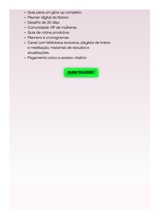 QUEROTERACESSO!
Guia para um glow up completo
Planner digital do Notion
Desafio de 30 dias
Comunidade VIP de mulheres
Guia de rotina produtiva
Planners e cronogramas
Canal com biblioteca exclusiva, playlists de treino
e meditação, materiais de estudos e
atualizações.
Pagamento único e acesso vitalício
 