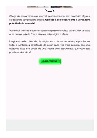QUEROCOMEÇAR!
Chega de passar horas na internet procrastinando, sem propósito algum e
se deixando sempre para depois. Comece a se colocar como a verdadeira
prioridade da sua vida!
Você está prestes a acessar o passo a passo completo para cuidar de cada
área da sua vida de forma simples, estratégica e eficaz.
Imagine acordar cheia de disposição, com clareza sobre o que precisa ser
feito, e sentindo a satisfação de estar cada vez mais próxima dos seus
objetivos. Esse é o poder de uma rotina bem estruturada que você está
prestes a descobrir!
 