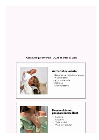 Autoconhecimento
R e c o n e c t a r c o n s i g o m e s m a
V i s i o n b o a r d
A r o d a d a v i d a
H o b b i e s
D i á r i o p e s s o a l
Desenvolvimento
pessoal e intelectual
L e i t u r a
E s t u d o s
V i d a s o c i a l
V í c i o e m c e l u l a r
Conteúdo que abrange TODAS as áreas da vida:
 