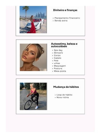 Dinheiro e finanças
P l a n e j a m e n t o f i n a n c e i r o
R e n d a e x t r a
Autoestima, beleza e
autocuidado
S p a d a y
S k i n c a r e
C o r p o
C a b e l o
P e l e
u n h a s
M a q u i a g e m
P o s t u r a
M e s a p o s t a
L o o p d o h á b i t o
N o v a r o t i n a
Mudança de hábitos
 