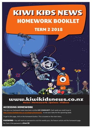This term our homework tasks have been entitled MY COMMUNITY. Each week you need to go to
http://www.kiwikidsnews.co.nz/category/homework/ to see your tasks for the upcoming week.
To get to this page, click on the homework button. This is located on the main menu.
You will need our password to visit the weekly quiz, the feature article and the homework page.
For Term 2 the password is silver18.
 