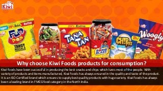 Kiwi foods have been successful in producing the best snacks and chips which lures most of the people. With
variety of products and items manufactured, Kiwi Foods has always ensured in the quality and taste of the product.
It is an ISO Certified brand which ensures to supply best quality products with huge variety. Kiwi Foods has always
been a leading brand in FMCG food category in the North India.
Why choose Kiwi Foods products for consumption?
 