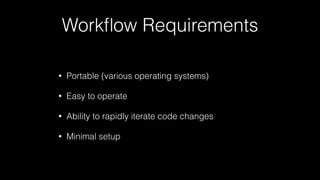 Workﬂow Requirements
• Portable (various operating systems)
• Easy to operate
• Ability to rapidly iterate code changes
• Minimal setup
 