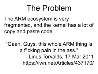 The ProblemThe ARM ecosystem is very fragmented, and the kernel has a lot of copy and paste code"Gaah. Guys, this whole ARM thing is a f*cking pain in the ass."— Linus Torvalds, 17 Mar 2011https://lwn.net/Articles/437170/