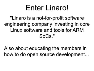 Enter Linaro!"Linaro is a not-for-profit software engineering company investing in core Linux software and tools for ARM SoCs."Also about educating the members in how to do open source development...