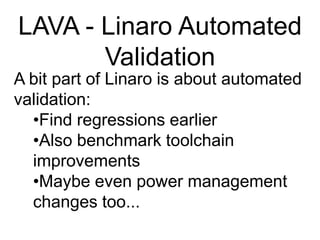 LAVA - Linaro Automated ValidationA bit part of Linaro is about automated validation:Find regressions earlier