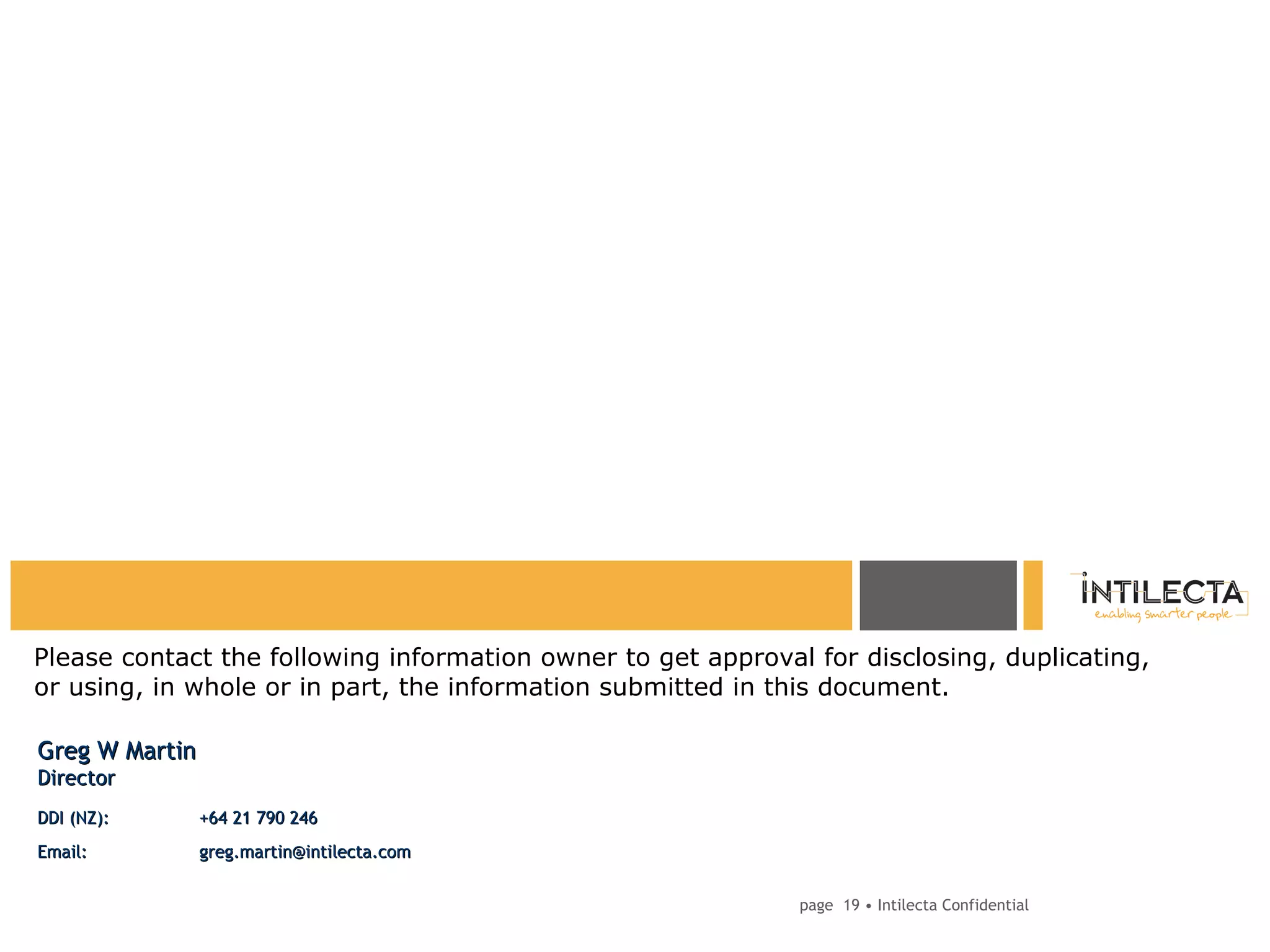 page   • Intilecta Confidential Please contact the following information owner to get approval for disclosing, duplicating, or using, in whole or in part, the information submitted in this document. Greg W Martin Director DDI (NZ): +64 21 790 246 Email: greg.martin@intilecta.com  