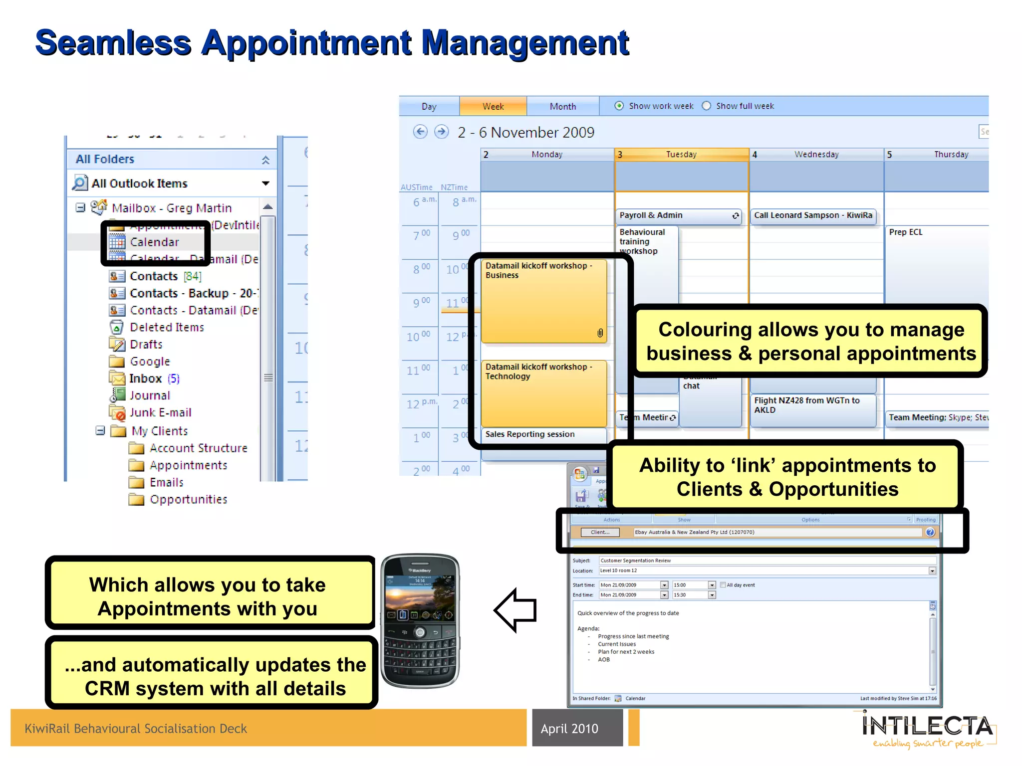 Seamless Appointment Management Colouring allows you to manage business & personal appointments Ability to ‘link’ appointments to Clients & Opportunities Which allows you to take Appointments with you ...and automatically updates the CRM system with all details 