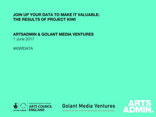 JOIN UP YOUR DATA TO MAKE IT VALUABLE:
THE RESULTS OF PROJECT KIWI
ARTSADMIN & GOLANT MEDIA VENTURES
1 June 2017
#KIWIDATA
 