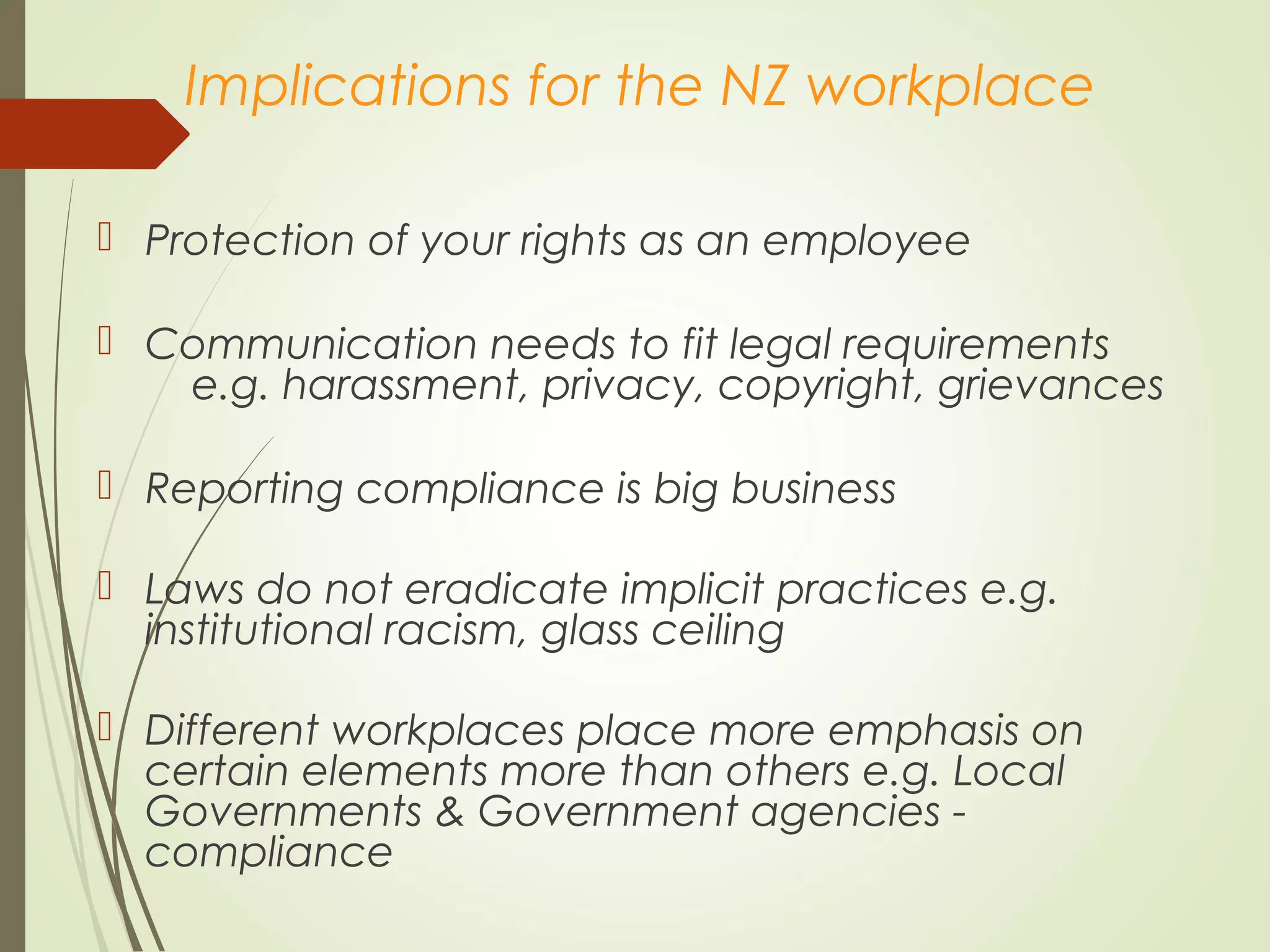 Implications for the NZ workplace
 Protection of your rights as an employee
 Communication needs to fit legal requirements
e.g. harassment, privacy, copyright, grievances
 Reporting compliance is big business
 Laws do not eradicate implicit practices e.g.
institutional racism, glass ceiling
 Different workplaces place more emphasis on
certain elements more than others e.g. Local
Governments & Government agencies -
compliance
 