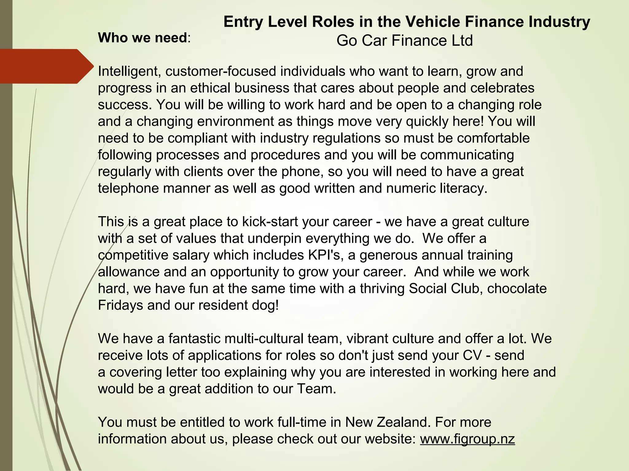 Who we need:
Intelligent, customer-focused individuals who want to learn, grow and
progress in an ethical business that cares about people and celebrates
success. You will be willing to work hard and be open to a changing role
and a changing environment as things move very quickly here! You will
need to be compliant with industry regulations so must be comfortable
following processes and procedures and you will be communicating
regularly with clients over the phone, so you will need to have a great
telephone manner as well as good written and numeric literacy.
This is a great place to kick-start your career - we have a great culture
with a set of values that underpin everything we do. We offer a
competitive salary which includes KPI's, a generous annual training
allowance and an opportunity to grow your career. And while we work
hard, we have fun at the same time with a thriving Social Club, chocolate
Fridays and our resident dog!
We have a fantastic multi-cultural team, vibrant culture and offer a lot. We
receive lots of applications for roles so don't just send your CV - send
a covering letter too explaining why you are interested in working here and
would be a great addition to our Team.
You must be entitled to work full-time in New Zealand. For more
information about us, please check out our website: www.figroup.nz
Entry Level Roles in the Vehicle Finance Industry
Go Car Finance Ltd
 