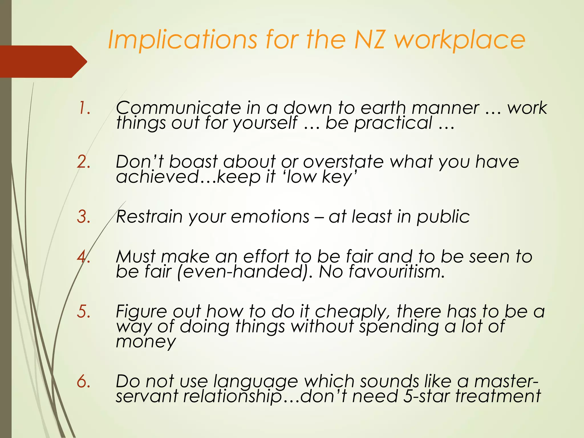 Implications for the NZ workplace
1. Communicate in a down to earth manner … work
things out for yourself … be practical …
2. Don’t boast about or overstate what you have
achieved…keep it ‘low key’
3. Restrain your emotions – at least in public
4. Must make an effort to be fair and to be seen to
be fair (even-handed). No favouritism.
5. Figure out how to do it cheaply, there has to be a
way of doing things without spending a lot of
money
6. Do not use language which sounds like a master-
servant relationship…don’t need 5-star treatment
 